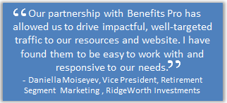 Our partnership with Benefits Pro has allowed us to drive impactful, well-targeted traffic to our resources and website. I have found them easy to work with an responsive to our needs. - Danielle Moiseyev, Vice President, Retirement Segment Marketing, RidgeWorth Investments